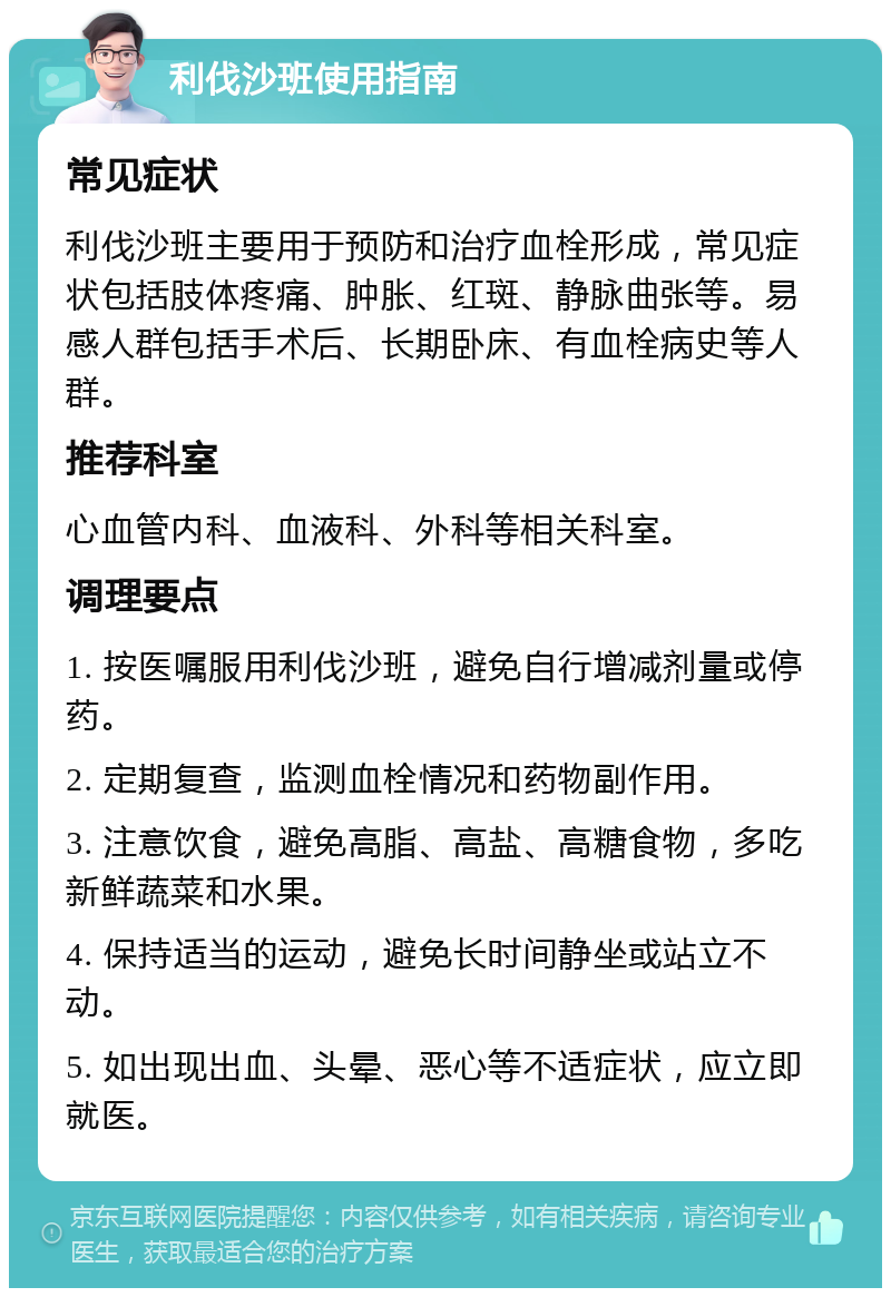 利伐沙班使用指南 常见症状 利伐沙班主要用于预防和治疗血栓形成，常见症状包括肢体疼痛、肿胀、红斑、静脉曲张等。易感人群包括手术后、长期卧床、有血栓病史等人群。 推荐科室 心血管内科、血液科、外科等相关科室。 调理要点 1. 按医嘱服用利伐沙班，避免自行增减剂量或停药。 2. 定期复查，监测血栓情况和药物副作用。 3. 注意饮食，避免高脂、高盐、高糖食物，多吃新鲜蔬菜和水果。 4. 保持适当的运动，避免长时间静坐或站立不动。 5. 如出现出血、头晕、恶心等不适症状，应立即就医。