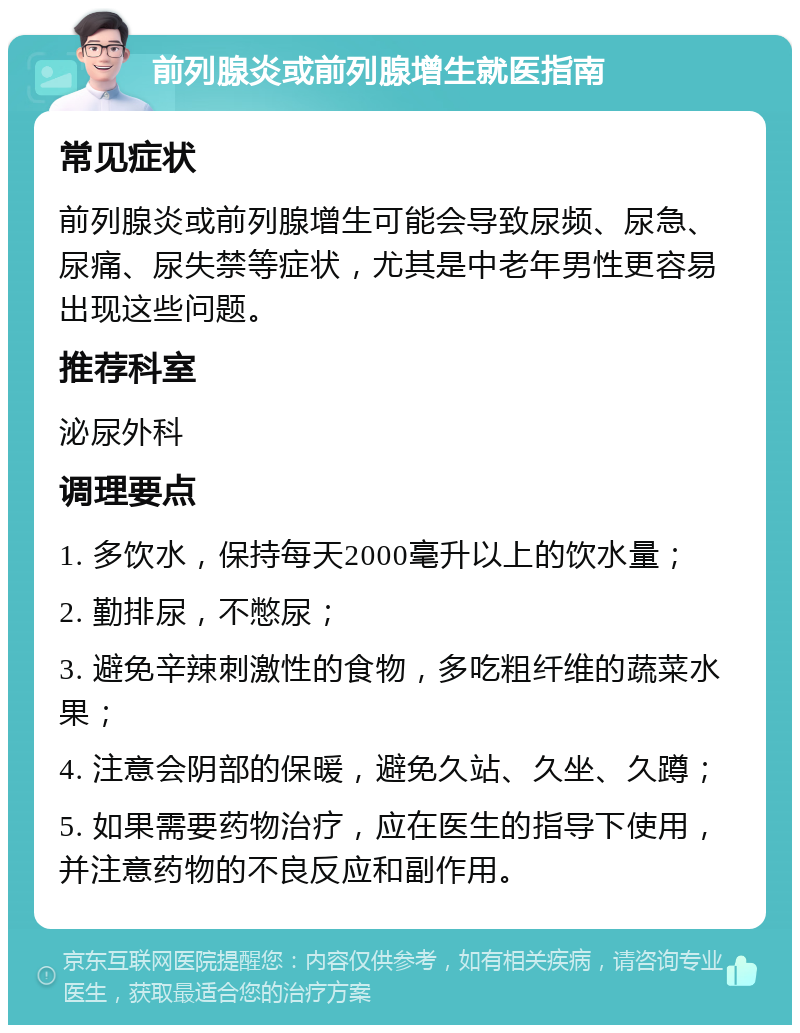 前列腺炎或前列腺增生就医指南 常见症状 前列腺炎或前列腺增生可能会导致尿频、尿急、尿痛、尿失禁等症状，尤其是中老年男性更容易出现这些问题。 推荐科室 泌尿外科 调理要点 1. 多饮水，保持每天2000毫升以上的饮水量； 2. 勤排尿，不憋尿； 3. 避免辛辣刺激性的食物，多吃粗纤维的蔬菜水果； 4. 注意会阴部的保暖，避免久站、久坐、久蹲； 5. 如果需要药物治疗，应在医生的指导下使用，并注意药物的不良反应和副作用。