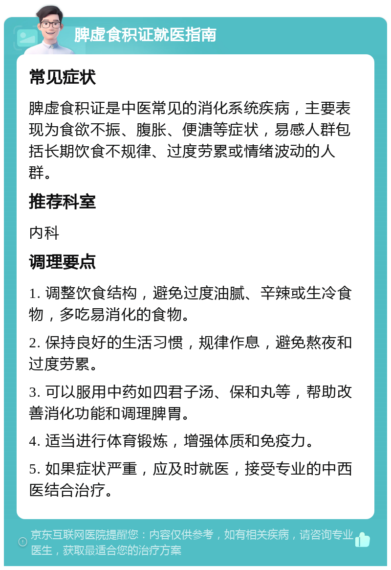 脾虚食积证就医指南 常见症状 脾虚食积证是中医常见的消化系统疾病，主要表现为食欲不振、腹胀、便溏等症状，易感人群包括长期饮食不规律、过度劳累或情绪波动的人群。 推荐科室 内科 调理要点 1. 调整饮食结构，避免过度油腻、辛辣或生冷食物，多吃易消化的食物。 2. 保持良好的生活习惯，规律作息，避免熬夜和过度劳累。 3. 可以服用中药如四君子汤、保和丸等，帮助改善消化功能和调理脾胃。 4. 适当进行体育锻炼，增强体质和免疫力。 5. 如果症状严重，应及时就医，接受专业的中西医结合治疗。