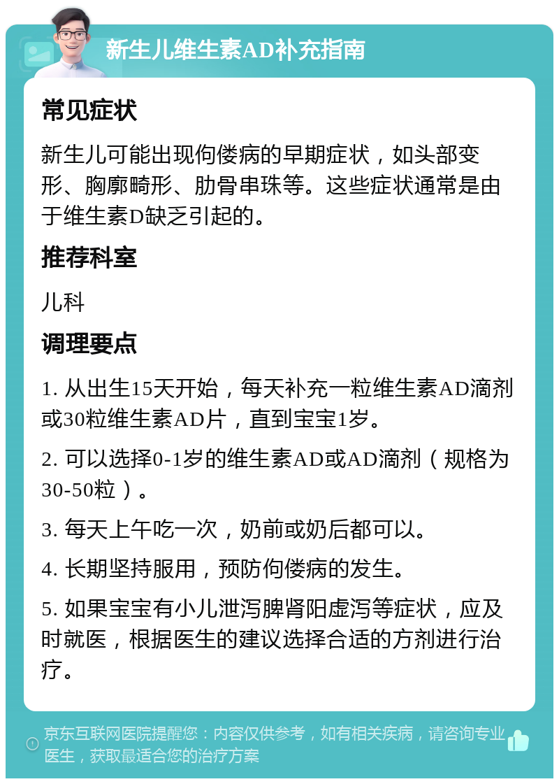 新生儿维生素AD补充指南 常见症状 新生儿可能出现佝偻病的早期症状，如头部变形、胸廓畸形、肋骨串珠等。这些症状通常是由于维生素D缺乏引起的。 推荐科室 儿科 调理要点 1. 从出生15天开始，每天补充一粒维生素AD滴剂或30粒维生素AD片，直到宝宝1岁。 2. 可以选择0-1岁的维生素AD或AD滴剂（规格为30-50粒）。 3. 每天上午吃一次，奶前或奶后都可以。 4. 长期坚持服用，预防佝偻病的发生。 5. 如果宝宝有小儿泄泻脾肾阳虚泻等症状，应及时就医，根据医生的建议选择合适的方剂进行治疗。