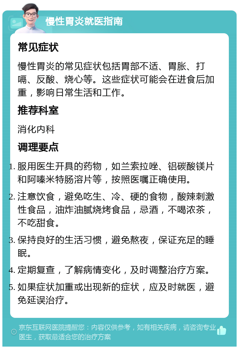 慢性胃炎就医指南 常见症状 慢性胃炎的常见症状包括胃部不适、胃胀、打嗝、反酸、烧心等。这些症状可能会在进食后加重，影响日常生活和工作。 推荐科室 消化内科 调理要点 服用医生开具的药物，如兰索拉唑、铝碳酸镁片和阿嗪米特肠溶片等，按照医嘱正确使用。 注意饮食，避免吃生、冷、硬的食物，酸辣刺激性食品，油炸油腻烧烤食品，忌酒，不喝浓茶，不吃甜食。 保持良好的生活习惯，避免熬夜，保证充足的睡眠。 定期复查，了解病情变化，及时调整治疗方案。 如果症状加重或出现新的症状，应及时就医，避免延误治疗。