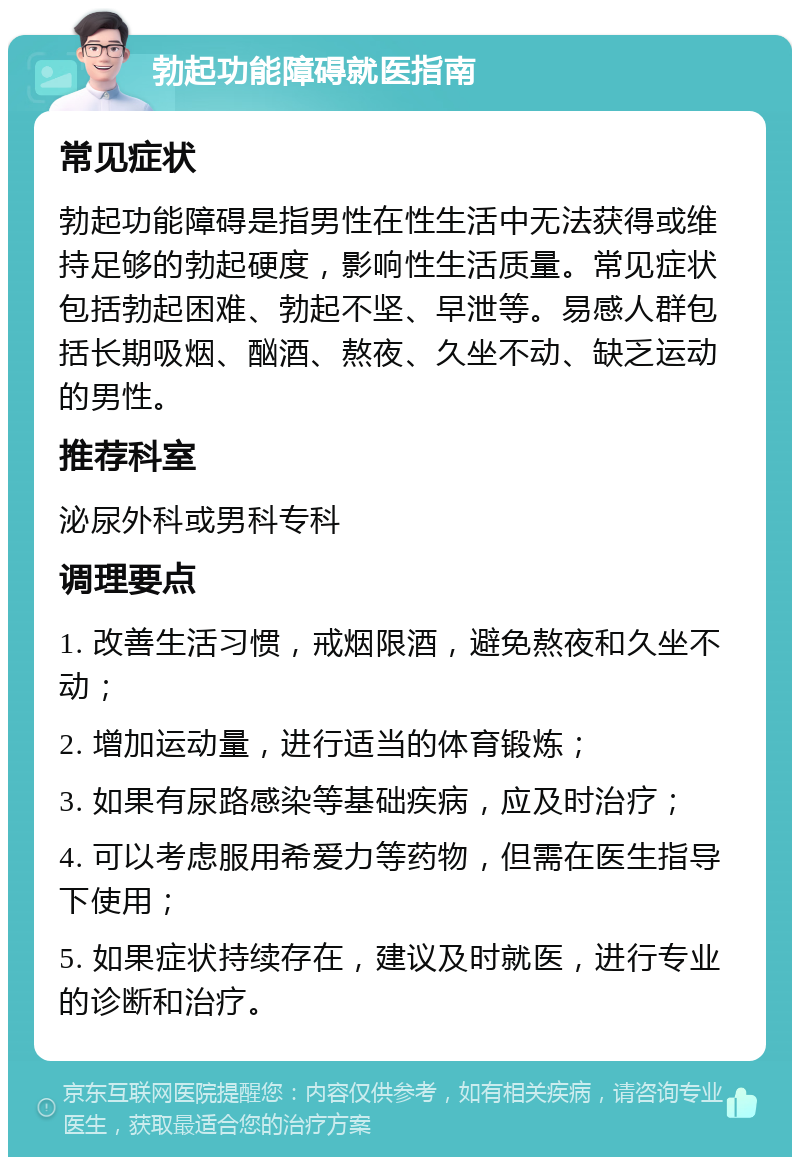 勃起功能障碍就医指南 常见症状 勃起功能障碍是指男性在性生活中无法获得或维持足够的勃起硬度，影响性生活质量。常见症状包括勃起困难、勃起不坚、早泄等。易感人群包括长期吸烟、酗酒、熬夜、久坐不动、缺乏运动的男性。 推荐科室 泌尿外科或男科专科 调理要点 1. 改善生活习惯，戒烟限酒，避免熬夜和久坐不动； 2. 增加运动量，进行适当的体育锻炼； 3. 如果有尿路感染等基础疾病，应及时治疗； 4. 可以考虑服用希爱力等药物，但需在医生指导下使用； 5. 如果症状持续存在，建议及时就医，进行专业的诊断和治疗。