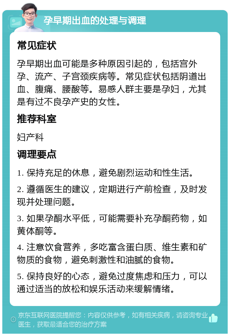 孕早期出血的处理与调理 常见症状 孕早期出血可能是多种原因引起的，包括宫外孕、流产、子宫颈疾病等。常见症状包括阴道出血、腹痛、腰酸等。易感人群主要是孕妇，尤其是有过不良孕产史的女性。 推荐科室 妇产科 调理要点 1. 保持充足的休息，避免剧烈运动和性生活。 2. 遵循医生的建议，定期进行产前检查，及时发现并处理问题。 3. 如果孕酮水平低，可能需要补充孕酮药物，如黄体酮等。 4. 注意饮食营养，多吃富含蛋白质、维生素和矿物质的食物，避免刺激性和油腻的食物。 5. 保持良好的心态，避免过度焦虑和压力，可以通过适当的放松和娱乐活动来缓解情绪。