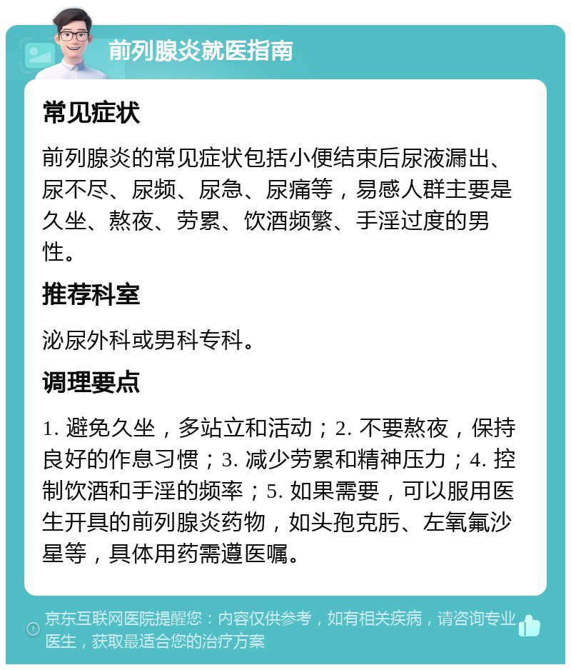 前列腺炎就医指南 常见症状 前列腺炎的常见症状包括小便结束后尿液漏出、尿不尽、尿频、尿急、尿痛等，易感人群主要是久坐、熬夜、劳累、饮酒频繁、手淫过度的男性。 推荐科室 泌尿外科或男科专科。 调理要点 1. 避免久坐，多站立和活动；2. 不要熬夜，保持良好的作息习惯；3. 减少劳累和精神压力；4. 控制饮酒和手淫的频率；5. 如果需要，可以服用医生开具的前列腺炎药物，如头孢克肟、左氧氟沙星等，具体用药需遵医嘱。