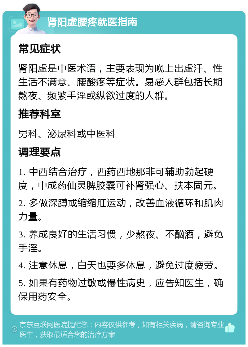 肾阳虚腰疼就医指南 常见症状 肾阳虚是中医术语，主要表现为晚上出虚汗、性生活不满意、腰酸疼等症状。易感人群包括长期熬夜、频繁手淫或纵欲过度的人群。 推荐科室 男科、泌尿科或中医科 调理要点 1. 中西结合治疗，西药西地那非可辅助勃起硬度，中成药仙灵脾胶囊可补肾强心、扶本固元。 2. 多做深蹲或缩缩肛运动，改善血液循环和肌肉力量。 3. 养成良好的生活习惯，少熬夜、不酗酒，避免手淫。 4. 注意休息，白天也要多休息，避免过度疲劳。 5. 如果有药物过敏或慢性病史，应告知医生，确保用药安全。