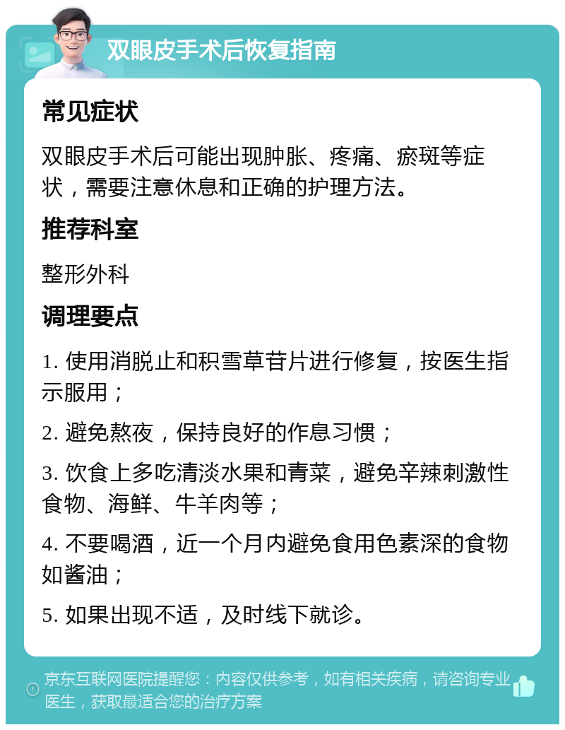 双眼皮手术后恢复指南 常见症状 双眼皮手术后可能出现肿胀、疼痛、瘀斑等症状，需要注意休息和正确的护理方法。 推荐科室 整形外科 调理要点 1. 使用消脱止和积雪草苷片进行修复，按医生指示服用； 2. 避免熬夜，保持良好的作息习惯； 3. 饮食上多吃清淡水果和青菜，避免辛辣刺激性食物、海鲜、牛羊肉等； 4. 不要喝酒，近一个月内避免食用色素深的食物如酱油； 5. 如果出现不适，及时线下就诊。