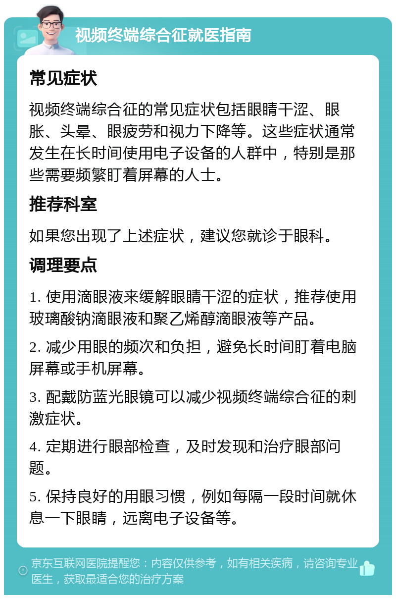 视频终端综合征就医指南 常见症状 视频终端综合征的常见症状包括眼睛干涩、眼胀、头晕、眼疲劳和视力下降等。这些症状通常发生在长时间使用电子设备的人群中，特别是那些需要频繁盯着屏幕的人士。 推荐科室 如果您出现了上述症状，建议您就诊于眼科。 调理要点 1. 使用滴眼液来缓解眼睛干涩的症状，推荐使用玻璃酸钠滴眼液和聚乙烯醇滴眼液等产品。 2. 减少用眼的频次和负担，避免长时间盯着电脑屏幕或手机屏幕。 3. 配戴防蓝光眼镜可以减少视频终端综合征的刺激症状。 4. 定期进行眼部检查，及时发现和治疗眼部问题。 5. 保持良好的用眼习惯，例如每隔一段时间就休息一下眼睛，远离电子设备等。