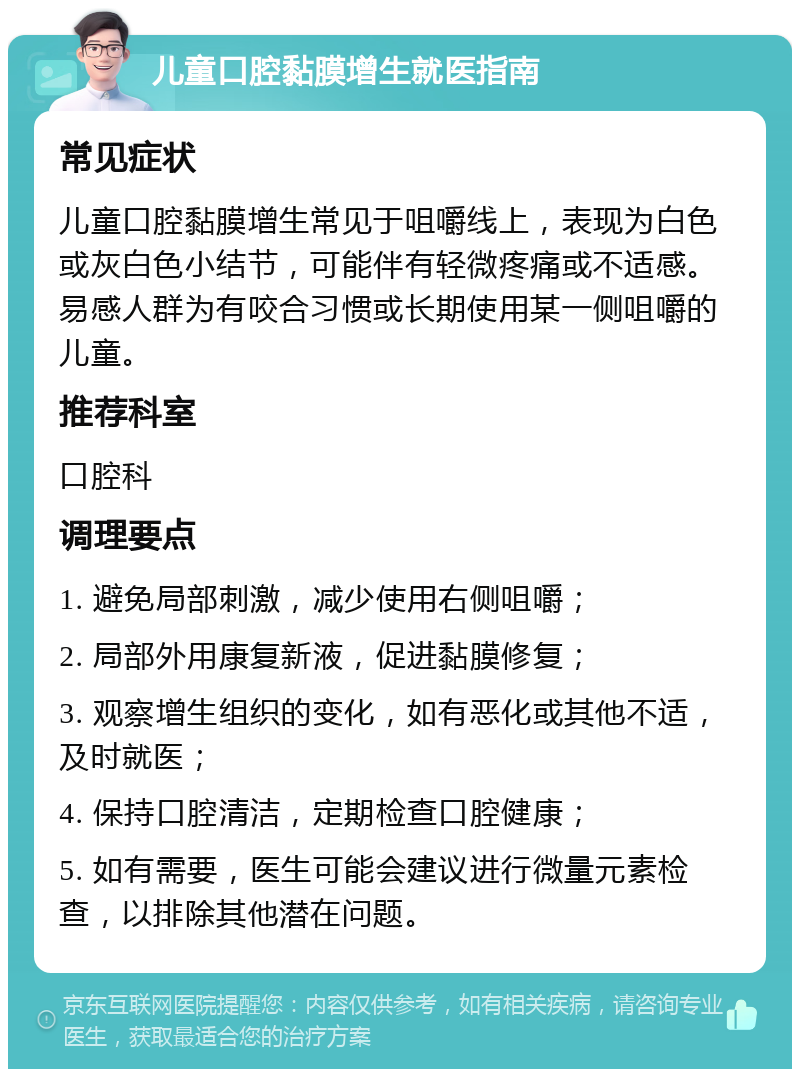 儿童口腔黏膜增生就医指南 常见症状 儿童口腔黏膜增生常见于咀嚼线上，表现为白色或灰白色小结节，可能伴有轻微疼痛或不适感。易感人群为有咬合习惯或长期使用某一侧咀嚼的儿童。 推荐科室 口腔科 调理要点 1. 避免局部刺激，减少使用右侧咀嚼； 2. 局部外用康复新液，促进黏膜修复； 3. 观察增生组织的变化，如有恶化或其他不适，及时就医； 4. 保持口腔清洁，定期检查口腔健康； 5. 如有需要，医生可能会建议进行微量元素检查，以排除其他潜在问题。