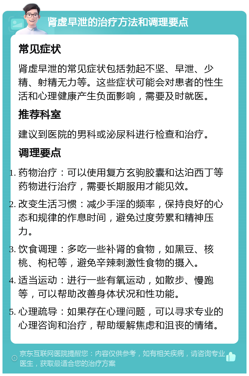 肾虚早泄的治疗方法和调理要点 常见症状 肾虚早泄的常见症状包括勃起不坚、早泄、少精、射精无力等。这些症状可能会对患者的性生活和心理健康产生负面影响，需要及时就医。 推荐科室 建议到医院的男科或泌尿科进行检查和治疗。 调理要点 药物治疗：可以使用复方玄驹胶囊和达泊西丁等药物进行治疗，需要长期服用才能见效。 改变生活习惯：减少手淫的频率，保持良好的心态和规律的作息时间，避免过度劳累和精神压力。 饮食调理：多吃一些补肾的食物，如黑豆、核桃、枸杞等，避免辛辣刺激性食物的摄入。 适当运动：进行一些有氧运动，如散步、慢跑等，可以帮助改善身体状况和性功能。 心理疏导：如果存在心理问题，可以寻求专业的心理咨询和治疗，帮助缓解焦虑和沮丧的情绪。