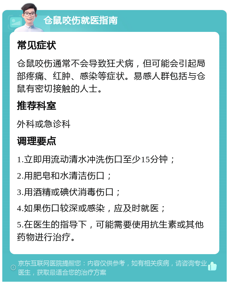 仓鼠咬伤就医指南 常见症状 仓鼠咬伤通常不会导致狂犬病，但可能会引起局部疼痛、红肿、感染等症状。易感人群包括与仓鼠有密切接触的人士。 推荐科室 外科或急诊科 调理要点 1.立即用流动清水冲洗伤口至少15分钟； 2.用肥皂和水清洁伤口； 3.用酒精或碘伏消毒伤口； 4.如果伤口较深或感染，应及时就医； 5.在医生的指导下，可能需要使用抗生素或其他药物进行治疗。