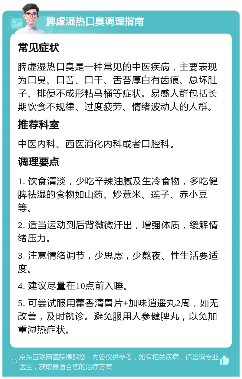 脾虚湿热口臭调理指南 常见症状 脾虚湿热口臭是一种常见的中医疾病，主要表现为口臭、口苦、口干、舌苔厚白有齿痕、总坏肚子、排便不成形粘马桶等症状。易感人群包括长期饮食不规律、过度疲劳、情绪波动大的人群。 推荐科室 中医内科、西医消化内科或者口腔科。 调理要点 1. 饮食清淡，少吃辛辣油腻及生冷食物，多吃健脾祛湿的食物如山药、炒薏米、莲子、赤小豆等。 2. 适当运动到后背微微汗出，增强体质，缓解情绪压力。 3. 注意情绪调节，少思虑，少熬夜、性生活要适度。 4. 建议尽量在10点前入睡。 5. 可尝试服用藿香清胃片+加味逍遥丸2周，如无改善，及时就诊。避免服用人参健脾丸，以免加重湿热症状。