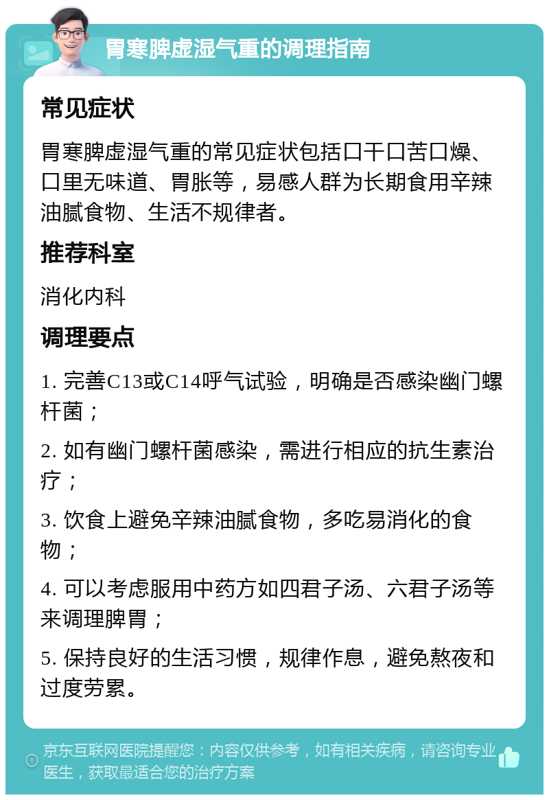 胃寒脾虚湿气重的调理指南 常见症状 胃寒脾虚湿气重的常见症状包括口干口苦口燥、口里无味道、胃胀等，易感人群为长期食用辛辣油腻食物、生活不规律者。 推荐科室 消化内科 调理要点 1. 完善C13或C14呼气试验，明确是否感染幽门螺杆菌； 2. 如有幽门螺杆菌感染，需进行相应的抗生素治疗； 3. 饮食上避免辛辣油腻食物，多吃易消化的食物； 4. 可以考虑服用中药方如四君子汤、六君子汤等来调理脾胃； 5. 保持良好的生活习惯，规律作息，避免熬夜和过度劳累。