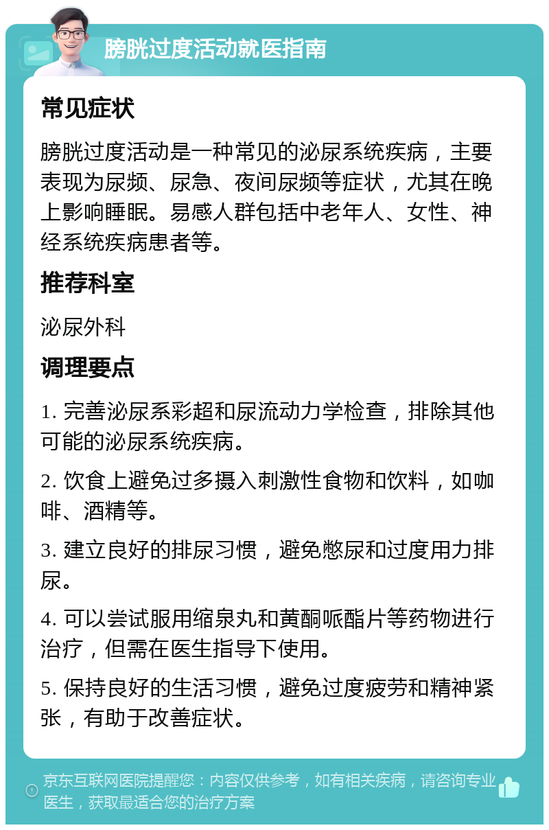 膀胱过度活动就医指南 常见症状 膀胱过度活动是一种常见的泌尿系统疾病，主要表现为尿频、尿急、夜间尿频等症状，尤其在晚上影响睡眠。易感人群包括中老年人、女性、神经系统疾病患者等。 推荐科室 泌尿外科 调理要点 1. 完善泌尿系彩超和尿流动力学检查，排除其他可能的泌尿系统疾病。 2. 饮食上避免过多摄入刺激性食物和饮料，如咖啡、酒精等。 3. 建立良好的排尿习惯，避免憋尿和过度用力排尿。 4. 可以尝试服用缩泉丸和黄酮哌酯片等药物进行治疗，但需在医生指导下使用。 5. 保持良好的生活习惯，避免过度疲劳和精神紧张，有助于改善症状。