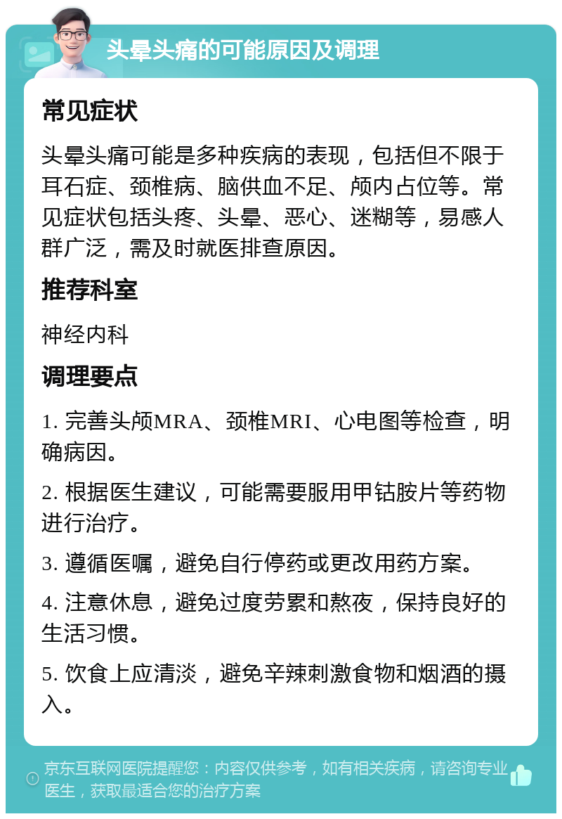 头晕头痛的可能原因及调理 常见症状 头晕头痛可能是多种疾病的表现，包括但不限于耳石症、颈椎病、脑供血不足、颅内占位等。常见症状包括头疼、头晕、恶心、迷糊等，易感人群广泛，需及时就医排查原因。 推荐科室 神经内科 调理要点 1. 完善头颅MRA、颈椎MRI、心电图等检查，明确病因。 2. 根据医生建议，可能需要服用甲钴胺片等药物进行治疗。 3. 遵循医嘱，避免自行停药或更改用药方案。 4. 注意休息，避免过度劳累和熬夜，保持良好的生活习惯。 5. 饮食上应清淡，避免辛辣刺激食物和烟酒的摄入。