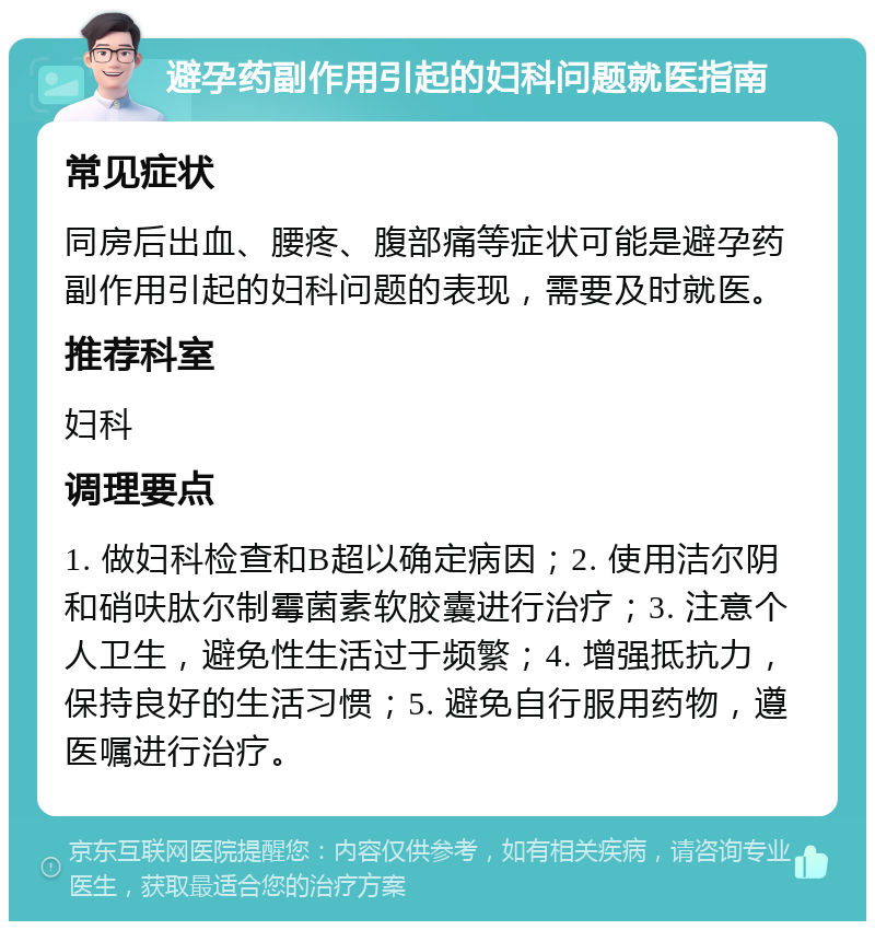 避孕药副作用引起的妇科问题就医指南 常见症状 同房后出血、腰疼、腹部痛等症状可能是避孕药副作用引起的妇科问题的表现，需要及时就医。 推荐科室 妇科 调理要点 1. 做妇科检查和B超以确定病因；2. 使用洁尔阴和硝呋肽尔制霉菌素软胶囊进行治疗；3. 注意个人卫生，避免性生活过于频繁；4. 增强抵抗力，保持良好的生活习惯；5. 避免自行服用药物，遵医嘱进行治疗。