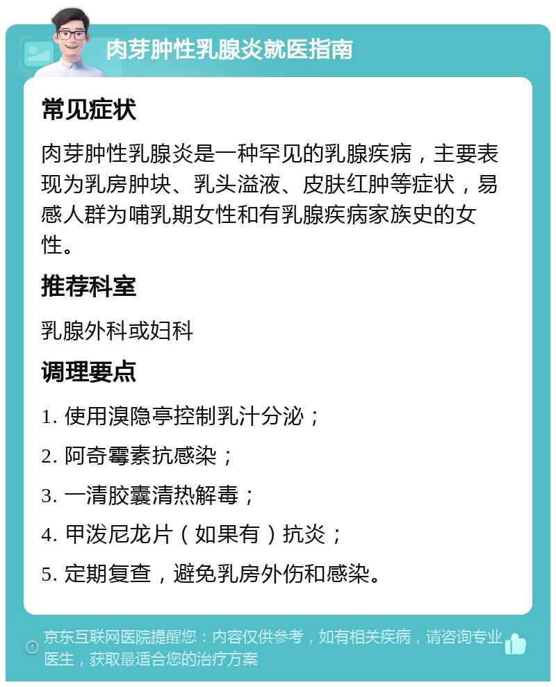 肉芽肿性乳腺炎就医指南 常见症状 肉芽肿性乳腺炎是一种罕见的乳腺疾病，主要表现为乳房肿块、乳头溢液、皮肤红肿等症状，易感人群为哺乳期女性和有乳腺疾病家族史的女性。 推荐科室 乳腺外科或妇科 调理要点 1. 使用溴隐亭控制乳汁分泌； 2. 阿奇霉素抗感染； 3. 一清胶囊清热解毒； 4. 甲泼尼龙片（如果有）抗炎； 5. 定期复查，避免乳房外伤和感染。