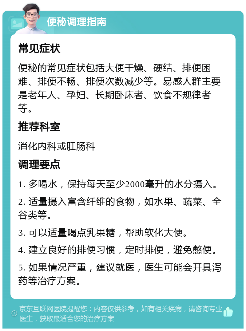 便秘调理指南 常见症状 便秘的常见症状包括大便干燥、硬结、排便困难、排便不畅、排便次数减少等。易感人群主要是老年人、孕妇、长期卧床者、饮食不规律者等。 推荐科室 消化内科或肛肠科 调理要点 1. 多喝水，保持每天至少2000毫升的水分摄入。 2. 适量摄入富含纤维的食物，如水果、蔬菜、全谷类等。 3. 可以适量喝点乳果糖，帮助软化大便。 4. 建立良好的排便习惯，定时排便，避免憋便。 5. 如果情况严重，建议就医，医生可能会开具泻药等治疗方案。