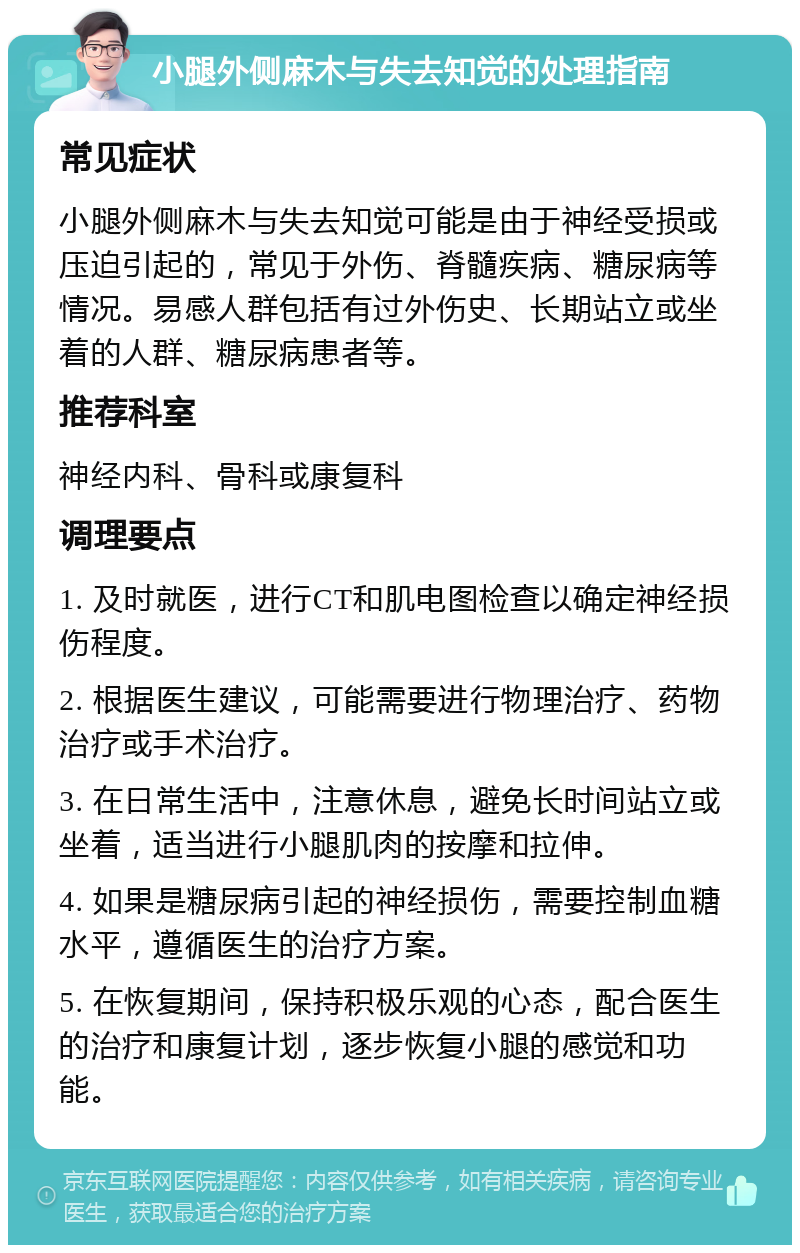 小腿外侧麻木与失去知觉的处理指南 常见症状 小腿外侧麻木与失去知觉可能是由于神经受损或压迫引起的，常见于外伤、脊髓疾病、糖尿病等情况。易感人群包括有过外伤史、长期站立或坐着的人群、糖尿病患者等。 推荐科室 神经内科、骨科或康复科 调理要点 1. 及时就医，进行CT和肌电图检查以确定神经损伤程度。 2. 根据医生建议，可能需要进行物理治疗、药物治疗或手术治疗。 3. 在日常生活中，注意休息，避免长时间站立或坐着，适当进行小腿肌肉的按摩和拉伸。 4. 如果是糖尿病引起的神经损伤，需要控制血糖水平，遵循医生的治疗方案。 5. 在恢复期间，保持积极乐观的心态，配合医生的治疗和康复计划，逐步恢复小腿的感觉和功能。