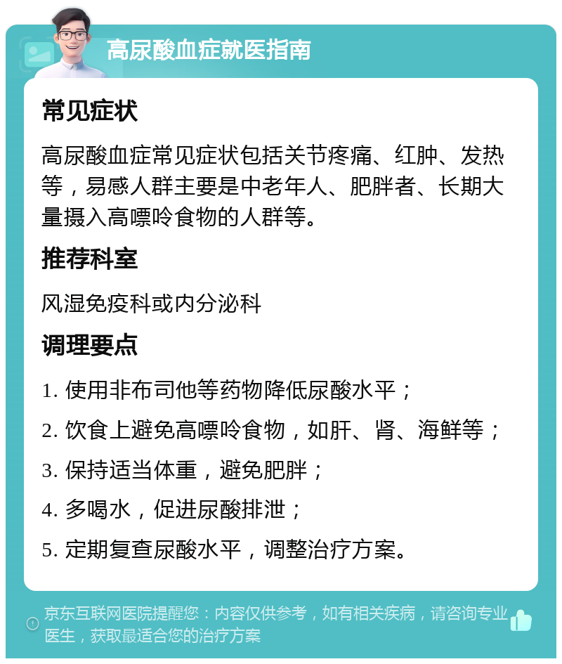 高尿酸血症就医指南 常见症状 高尿酸血症常见症状包括关节疼痛、红肿、发热等，易感人群主要是中老年人、肥胖者、长期大量摄入高嘌呤食物的人群等。 推荐科室 风湿免疫科或内分泌科 调理要点 1. 使用非布司他等药物降低尿酸水平； 2. 饮食上避免高嘌呤食物，如肝、肾、海鲜等； 3. 保持适当体重，避免肥胖； 4. 多喝水，促进尿酸排泄； 5. 定期复查尿酸水平，调整治疗方案。