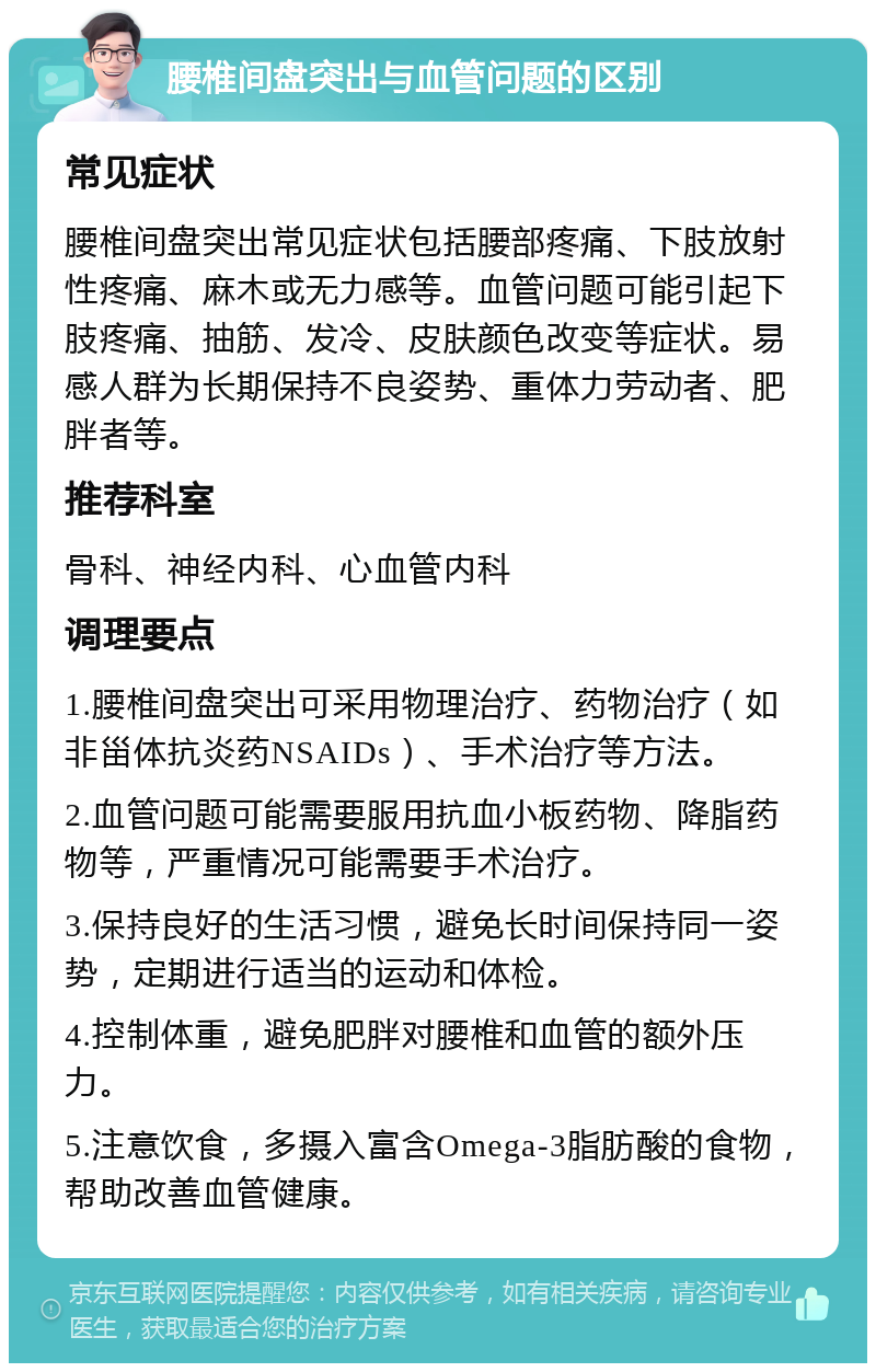 腰椎间盘突出与血管问题的区别 常见症状 腰椎间盘突出常见症状包括腰部疼痛、下肢放射性疼痛、麻木或无力感等。血管问题可能引起下肢疼痛、抽筋、发冷、皮肤颜色改变等症状。易感人群为长期保持不良姿势、重体力劳动者、肥胖者等。 推荐科室 骨科、神经内科、心血管内科 调理要点 1.腰椎间盘突出可采用物理治疗、药物治疗（如非甾体抗炎药NSAIDs）、手术治疗等方法。 2.血管问题可能需要服用抗血小板药物、降脂药物等，严重情况可能需要手术治疗。 3.保持良好的生活习惯，避免长时间保持同一姿势，定期进行适当的运动和体检。 4.控制体重，避免肥胖对腰椎和血管的额外压力。 5.注意饮食，多摄入富含Omega-3脂肪酸的食物，帮助改善血管健康。