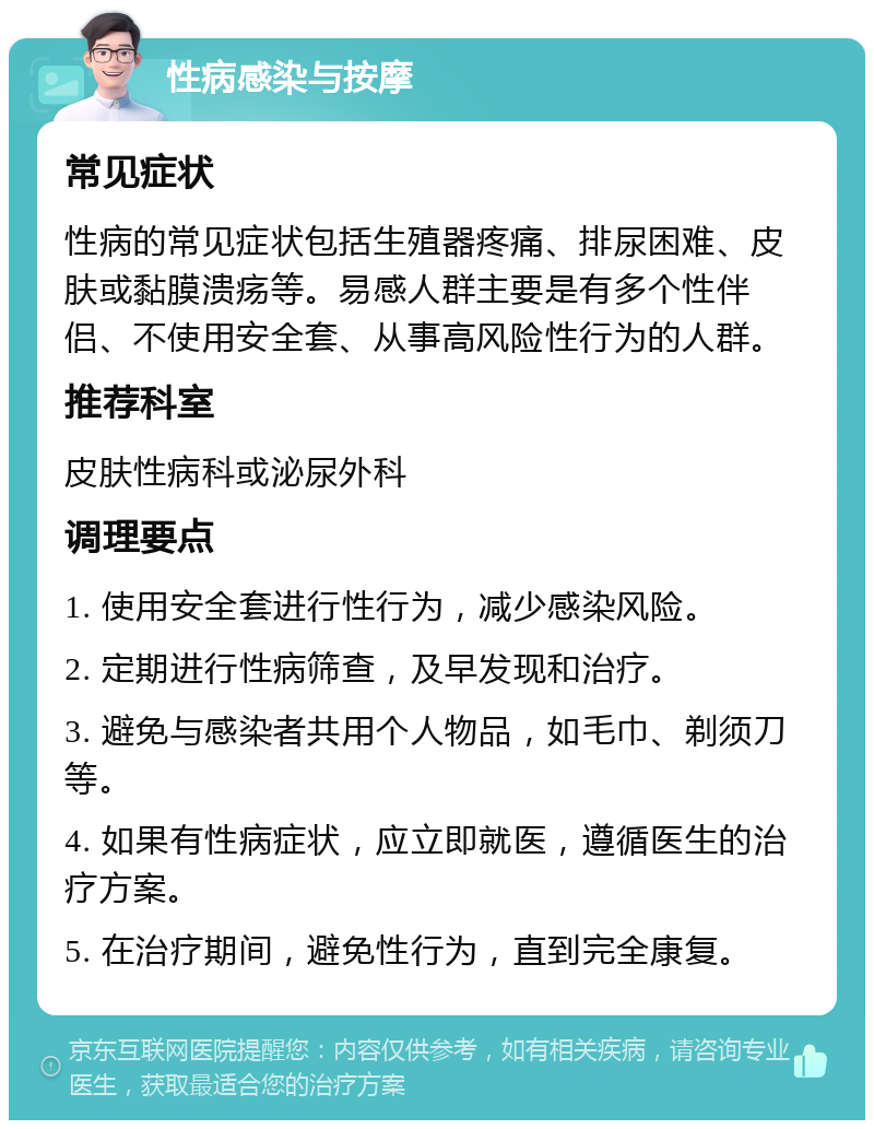 性病感染与按摩 常见症状 性病的常见症状包括生殖器疼痛、排尿困难、皮肤或黏膜溃疡等。易感人群主要是有多个性伴侣、不使用安全套、从事高风险性行为的人群。 推荐科室 皮肤性病科或泌尿外科 调理要点 1. 使用安全套进行性行为，减少感染风险。 2. 定期进行性病筛查，及早发现和治疗。 3. 避免与感染者共用个人物品，如毛巾、剃须刀等。 4. 如果有性病症状，应立即就医，遵循医生的治疗方案。 5. 在治疗期间，避免性行为，直到完全康复。