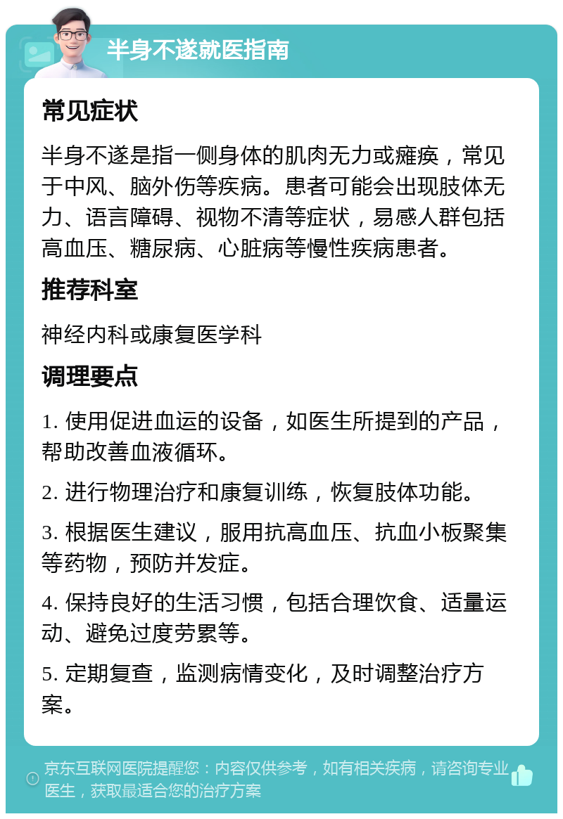 半身不遂就医指南 常见症状 半身不遂是指一侧身体的肌肉无力或瘫痪，常见于中风、脑外伤等疾病。患者可能会出现肢体无力、语言障碍、视物不清等症状，易感人群包括高血压、糖尿病、心脏病等慢性疾病患者。 推荐科室 神经内科或康复医学科 调理要点 1. 使用促进血运的设备，如医生所提到的产品，帮助改善血液循环。 2. 进行物理治疗和康复训练，恢复肢体功能。 3. 根据医生建议，服用抗高血压、抗血小板聚集等药物，预防并发症。 4. 保持良好的生活习惯，包括合理饮食、适量运动、避免过度劳累等。 5. 定期复查，监测病情变化，及时调整治疗方案。