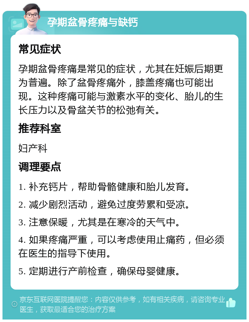 孕期盆骨疼痛与缺钙 常见症状 孕期盆骨疼痛是常见的症状，尤其在妊娠后期更为普遍。除了盆骨疼痛外，膝盖疼痛也可能出现。这种疼痛可能与激素水平的变化、胎儿的生长压力以及骨盆关节的松弛有关。 推荐科室 妇产科 调理要点 1. 补充钙片，帮助骨骼健康和胎儿发育。 2. 减少剧烈活动，避免过度劳累和受凉。 3. 注意保暖，尤其是在寒冷的天气中。 4. 如果疼痛严重，可以考虑使用止痛药，但必须在医生的指导下使用。 5. 定期进行产前检查，确保母婴健康。