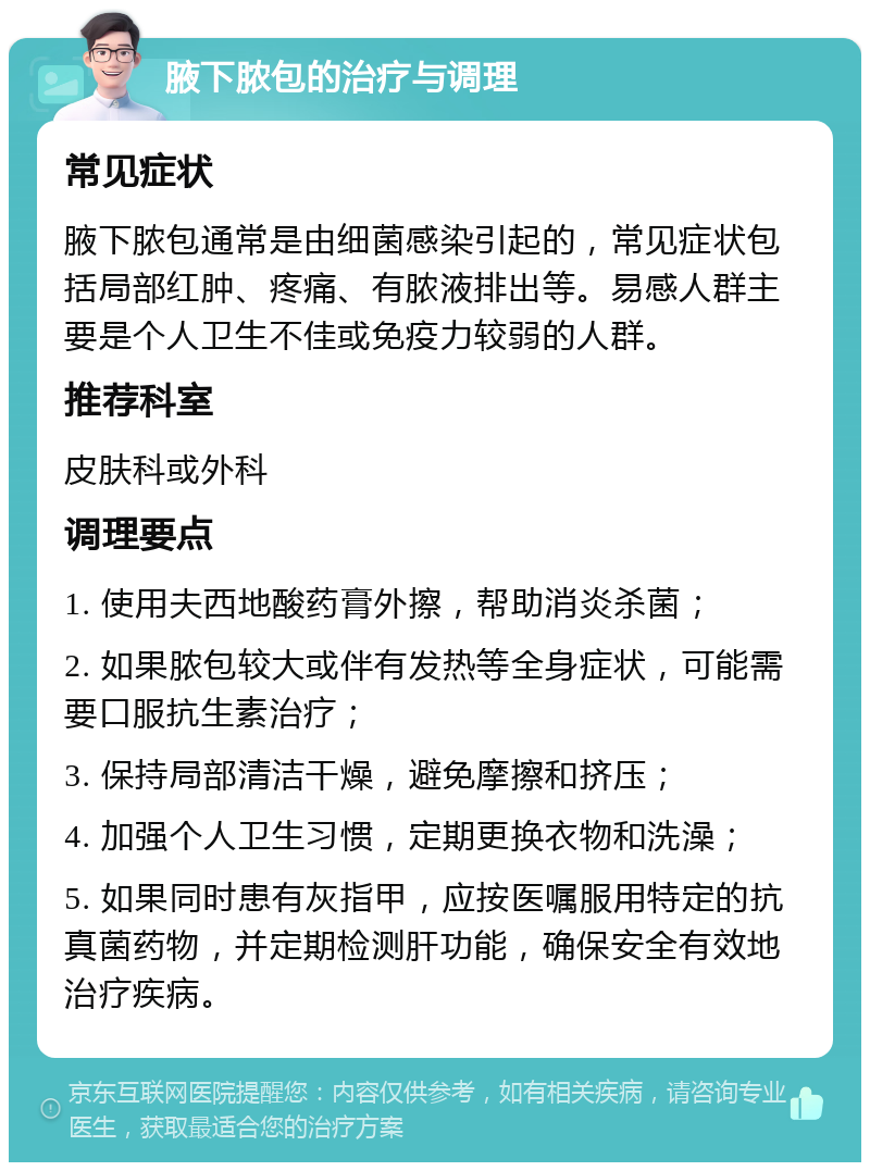 腋下脓包的治疗与调理 常见症状 腋下脓包通常是由细菌感染引起的，常见症状包括局部红肿、疼痛、有脓液排出等。易感人群主要是个人卫生不佳或免疫力较弱的人群。 推荐科室 皮肤科或外科 调理要点 1. 使用夫西地酸药膏外擦，帮助消炎杀菌； 2. 如果脓包较大或伴有发热等全身症状，可能需要口服抗生素治疗； 3. 保持局部清洁干燥，避免摩擦和挤压； 4. 加强个人卫生习惯，定期更换衣物和洗澡； 5. 如果同时患有灰指甲，应按医嘱服用特定的抗真菌药物，并定期检测肝功能，确保安全有效地治疗疾病。