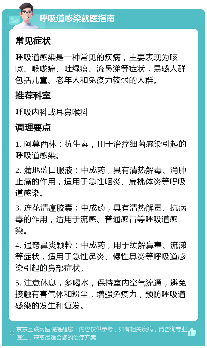 呼吸道感染就医指南 常见症状 呼吸道感染是一种常见的疾病，主要表现为咳嗽、喉咙痛、吐绿痰、流鼻涕等症状，易感人群包括儿童、老年人和免疫力较弱的人群。 推荐科室 呼吸内科或耳鼻喉科 调理要点 1. 阿莫西林：抗生素，用于治疗细菌感染引起的呼吸道感染。 2. 蒲地蓝口服液：中成药，具有清热解毒、消肿止痛的作用，适用于急性咽炎、扁桃体炎等呼吸道感染。 3. 连花清瘟胶囊：中成药，具有清热解毒、抗病毒的作用，适用于流感、普通感冒等呼吸道感染。 4. 通窍鼻炎颗粒：中成药，用于缓解鼻塞、流涕等症状，适用于急性鼻炎、慢性鼻炎等呼吸道感染引起的鼻部症状。 5. 注意休息，多喝水，保持室内空气流通，避免接触有害气体和粉尘，增强免疫力，预防呼吸道感染的发生和复发。