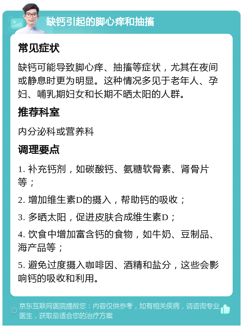 缺钙引起的脚心痒和抽搐 常见症状 缺钙可能导致脚心痒、抽搐等症状，尤其在夜间或静息时更为明显。这种情况多见于老年人、孕妇、哺乳期妇女和长期不晒太阳的人群。 推荐科室 内分泌科或营养科 调理要点 1. 补充钙剂，如碳酸钙、氨糖软骨素、肾骨片等； 2. 增加维生素D的摄入，帮助钙的吸收； 3. 多晒太阳，促进皮肤合成维生素D； 4. 饮食中增加富含钙的食物，如牛奶、豆制品、海产品等； 5. 避免过度摄入咖啡因、酒精和盐分，这些会影响钙的吸收和利用。