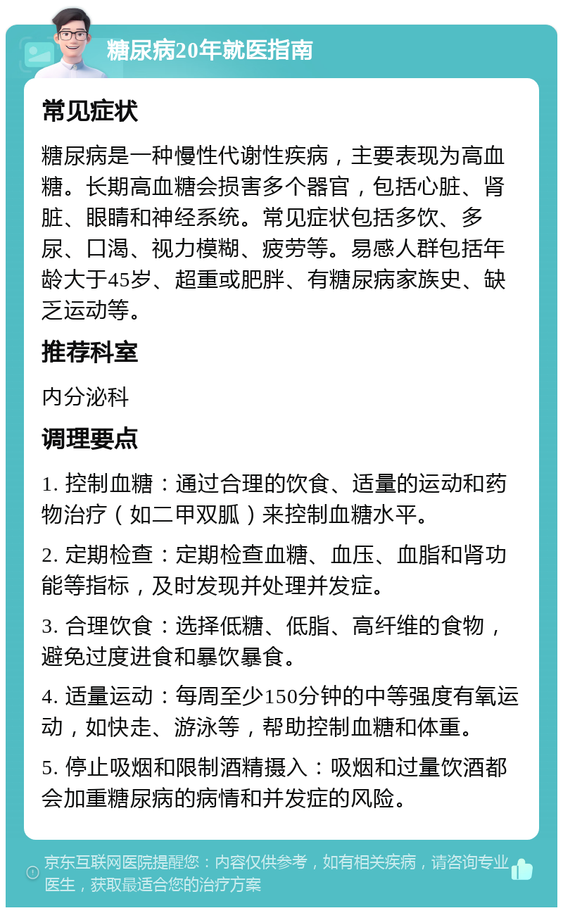 糖尿病20年就医指南 常见症状 糖尿病是一种慢性代谢性疾病，主要表现为高血糖。长期高血糖会损害多个器官，包括心脏、肾脏、眼睛和神经系统。常见症状包括多饮、多尿、口渴、视力模糊、疲劳等。易感人群包括年龄大于45岁、超重或肥胖、有糖尿病家族史、缺乏运动等。 推荐科室 内分泌科 调理要点 1. 控制血糖：通过合理的饮食、适量的运动和药物治疗（如二甲双胍）来控制血糖水平。 2. 定期检查：定期检查血糖、血压、血脂和肾功能等指标，及时发现并处理并发症。 3. 合理饮食：选择低糖、低脂、高纤维的食物，避免过度进食和暴饮暴食。 4. 适量运动：每周至少150分钟的中等强度有氧运动，如快走、游泳等，帮助控制血糖和体重。 5. 停止吸烟和限制酒精摄入：吸烟和过量饮酒都会加重糖尿病的病情和并发症的风险。