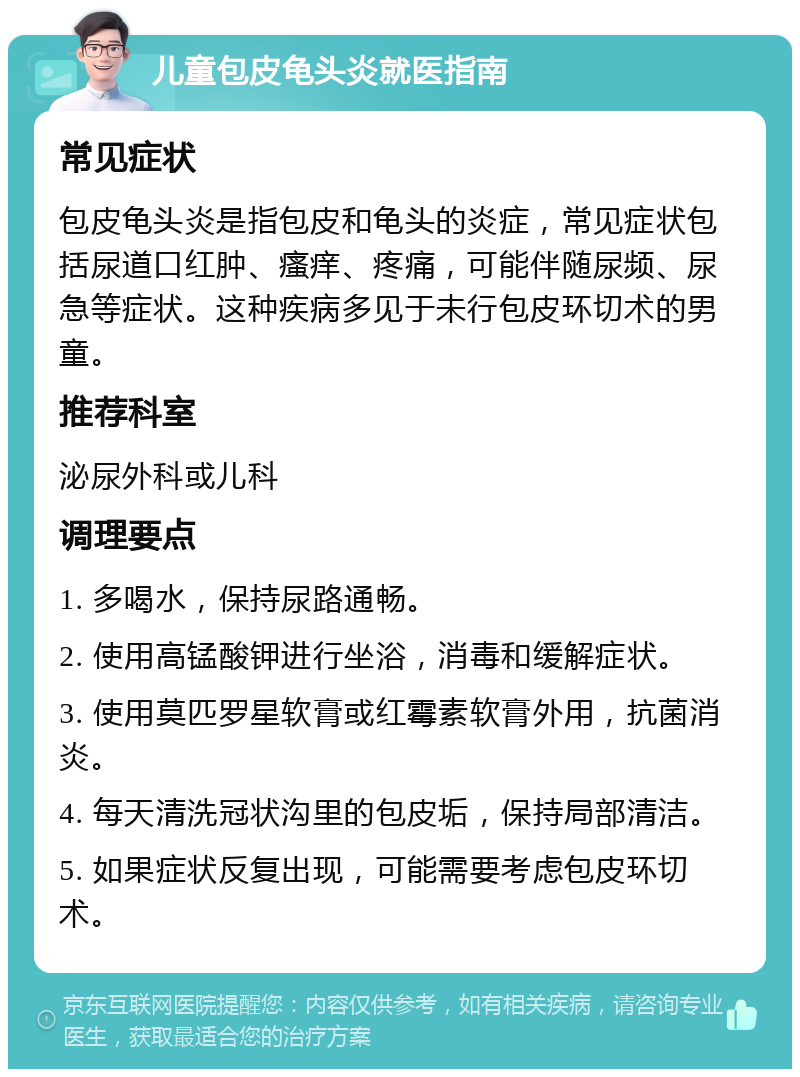 儿童包皮龟头炎就医指南 常见症状 包皮龟头炎是指包皮和龟头的炎症，常见症状包括尿道口红肿、瘙痒、疼痛，可能伴随尿频、尿急等症状。这种疾病多见于未行包皮环切术的男童。 推荐科室 泌尿外科或儿科 调理要点 1. 多喝水，保持尿路通畅。 2. 使用高锰酸钾进行坐浴，消毒和缓解症状。 3. 使用莫匹罗星软膏或红霉素软膏外用，抗菌消炎。 4. 每天清洗冠状沟里的包皮垢，保持局部清洁。 5. 如果症状反复出现，可能需要考虑包皮环切术。