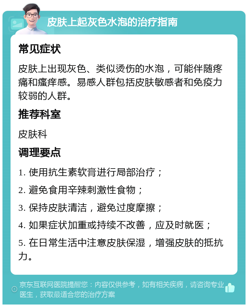 皮肤上起灰色水泡的治疗指南 常见症状 皮肤上出现灰色、类似烫伤的水泡，可能伴随疼痛和瘙痒感。易感人群包括皮肤敏感者和免疫力较弱的人群。 推荐科室 皮肤科 调理要点 1. 使用抗生素软膏进行局部治疗； 2. 避免食用辛辣刺激性食物； 3. 保持皮肤清洁，避免过度摩擦； 4. 如果症状加重或持续不改善，应及时就医； 5. 在日常生活中注意皮肤保湿，增强皮肤的抵抗力。