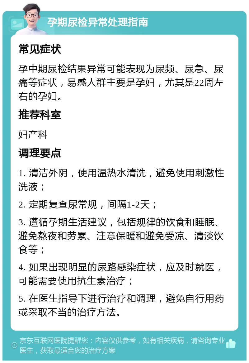 孕期尿检异常处理指南 常见症状 孕中期尿检结果异常可能表现为尿频、尿急、尿痛等症状，易感人群主要是孕妇，尤其是22周左右的孕妇。 推荐科室 妇产科 调理要点 1. 清洁外阴，使用温热水清洗，避免使用刺激性洗液； 2. 定期复查尿常规，间隔1-2天； 3. 遵循孕期生活建议，包括规律的饮食和睡眠、避免熬夜和劳累、注意保暖和避免受凉、清淡饮食等； 4. 如果出现明显的尿路感染症状，应及时就医，可能需要使用抗生素治疗； 5. 在医生指导下进行治疗和调理，避免自行用药或采取不当的治疗方法。