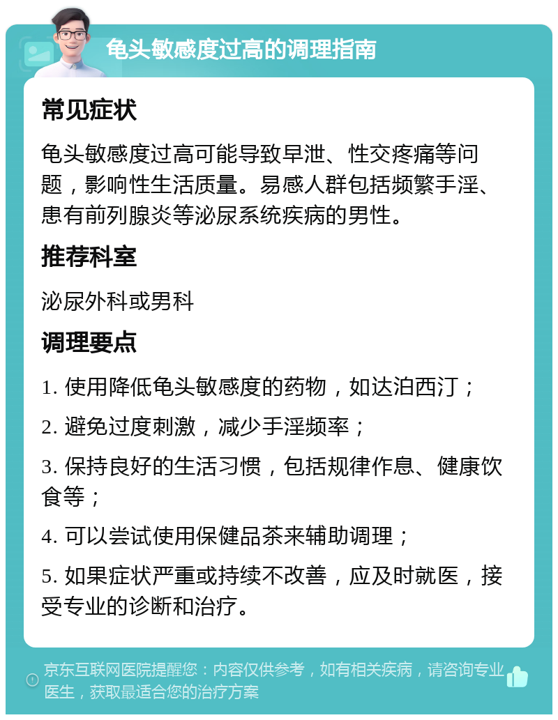 龟头敏感度过高的调理指南 常见症状 龟头敏感度过高可能导致早泄、性交疼痛等问题，影响性生活质量。易感人群包括频繁手淫、患有前列腺炎等泌尿系统疾病的男性。 推荐科室 泌尿外科或男科 调理要点 1. 使用降低龟头敏感度的药物，如达泊西汀； 2. 避免过度刺激，减少手淫频率； 3. 保持良好的生活习惯，包括规律作息、健康饮食等； 4. 可以尝试使用保健品茶来辅助调理； 5. 如果症状严重或持续不改善，应及时就医，接受专业的诊断和治疗。