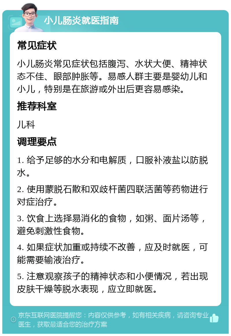 小儿肠炎就医指南 常见症状 小儿肠炎常见症状包括腹泻、水状大便、精神状态不佳、眼部肿胀等。易感人群主要是婴幼儿和小儿，特别是在旅游或外出后更容易感染。 推荐科室 儿科 调理要点 1. 给予足够的水分和电解质，口服补液盐以防脱水。 2. 使用蒙脱石散和双歧杆菌四联活菌等药物进行对症治疗。 3. 饮食上选择易消化的食物，如粥、面片汤等，避免刺激性食物。 4. 如果症状加重或持续不改善，应及时就医，可能需要输液治疗。 5. 注意观察孩子的精神状态和小便情况，若出现皮肤干燥等脱水表现，应立即就医。