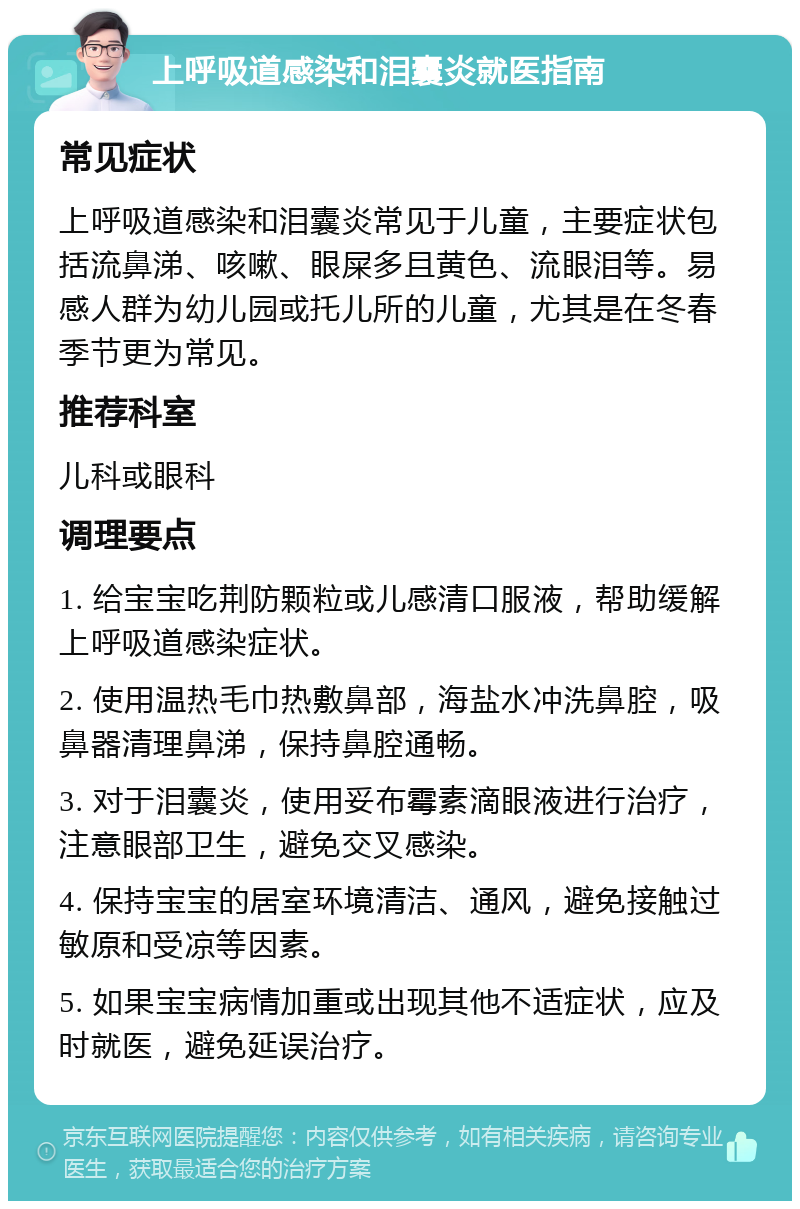 上呼吸道感染和泪囊炎就医指南 常见症状 上呼吸道感染和泪囊炎常见于儿童，主要症状包括流鼻涕、咳嗽、眼屎多且黄色、流眼泪等。易感人群为幼儿园或托儿所的儿童，尤其是在冬春季节更为常见。 推荐科室 儿科或眼科 调理要点 1. 给宝宝吃荆防颗粒或儿感清口服液，帮助缓解上呼吸道感染症状。 2. 使用温热毛巾热敷鼻部，海盐水冲洗鼻腔，吸鼻器清理鼻涕，保持鼻腔通畅。 3. 对于泪囊炎，使用妥布霉素滴眼液进行治疗，注意眼部卫生，避免交叉感染。 4. 保持宝宝的居室环境清洁、通风，避免接触过敏原和受凉等因素。 5. 如果宝宝病情加重或出现其他不适症状，应及时就医，避免延误治疗。