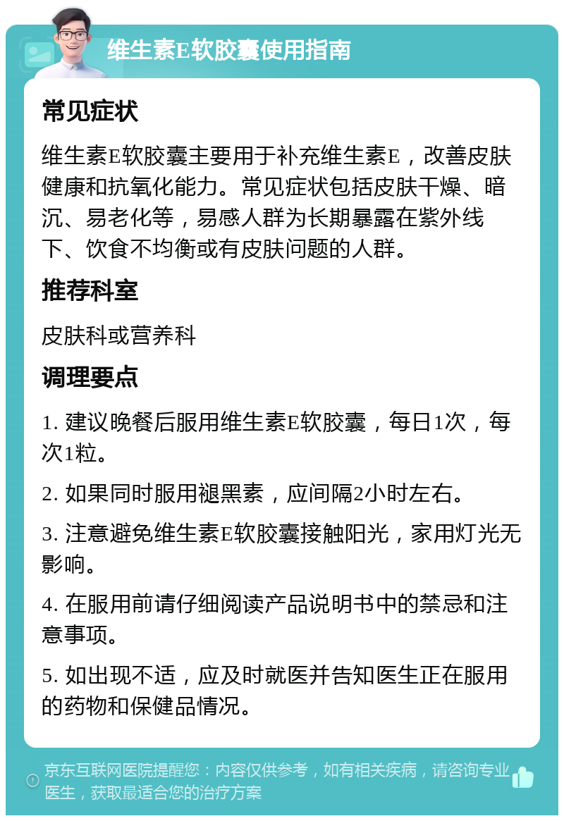 维生素E软胶囊使用指南 常见症状 维生素E软胶囊主要用于补充维生素E，改善皮肤健康和抗氧化能力。常见症状包括皮肤干燥、暗沉、易老化等，易感人群为长期暴露在紫外线下、饮食不均衡或有皮肤问题的人群。 推荐科室 皮肤科或营养科 调理要点 1. 建议晚餐后服用维生素E软胶囊，每日1次，每次1粒。 2. 如果同时服用褪黑素，应间隔2小时左右。 3. 注意避免维生素E软胶囊接触阳光，家用灯光无影响。 4. 在服用前请仔细阅读产品说明书中的禁忌和注意事项。 5. 如出现不适，应及时就医并告知医生正在服用的药物和保健品情况。