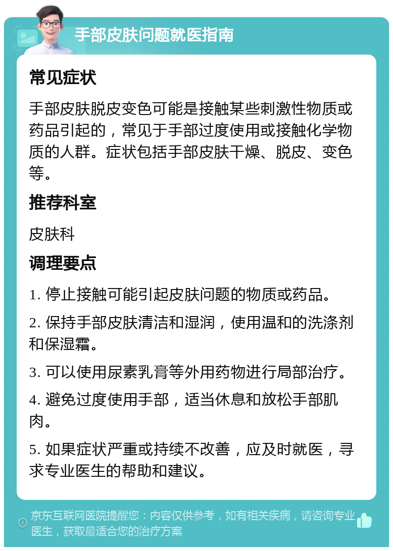 手部皮肤问题就医指南 常见症状 手部皮肤脱皮变色可能是接触某些刺激性物质或药品引起的，常见于手部过度使用或接触化学物质的人群。症状包括手部皮肤干燥、脱皮、变色等。 推荐科室 皮肤科 调理要点 1. 停止接触可能引起皮肤问题的物质或药品。 2. 保持手部皮肤清洁和湿润，使用温和的洗涤剂和保湿霜。 3. 可以使用尿素乳膏等外用药物进行局部治疗。 4. 避免过度使用手部，适当休息和放松手部肌肉。 5. 如果症状严重或持续不改善，应及时就医，寻求专业医生的帮助和建议。