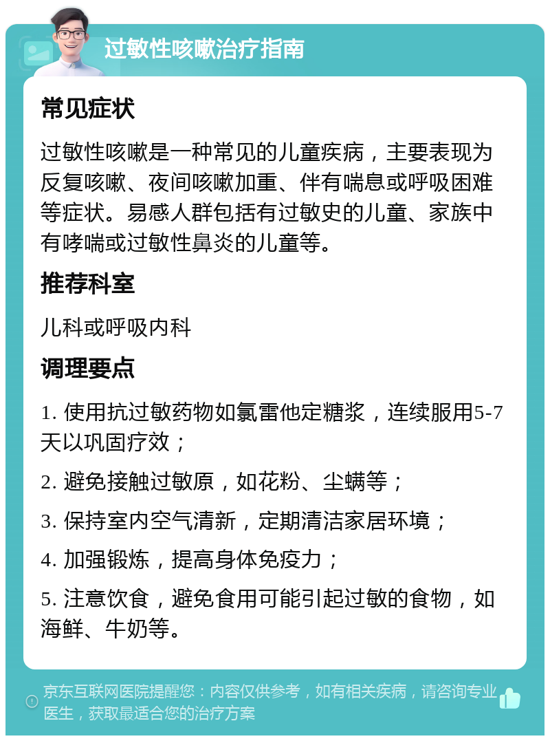 过敏性咳嗽治疗指南 常见症状 过敏性咳嗽是一种常见的儿童疾病，主要表现为反复咳嗽、夜间咳嗽加重、伴有喘息或呼吸困难等症状。易感人群包括有过敏史的儿童、家族中有哮喘或过敏性鼻炎的儿童等。 推荐科室 儿科或呼吸内科 调理要点 1. 使用抗过敏药物如氯雷他定糖浆，连续服用5-7天以巩固疗效； 2. 避免接触过敏原，如花粉、尘螨等； 3. 保持室内空气清新，定期清洁家居环境； 4. 加强锻炼，提高身体免疫力； 5. 注意饮食，避免食用可能引起过敏的食物，如海鲜、牛奶等。