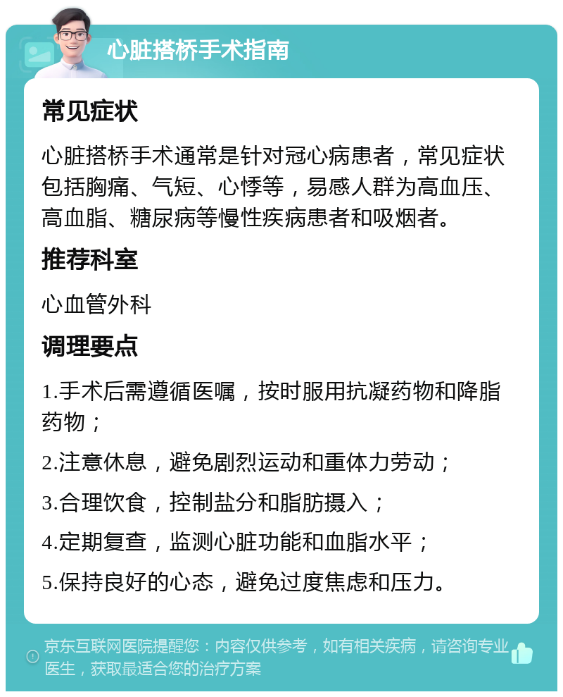 心脏搭桥手术指南 常见症状 心脏搭桥手术通常是针对冠心病患者，常见症状包括胸痛、气短、心悸等，易感人群为高血压、高血脂、糖尿病等慢性疾病患者和吸烟者。 推荐科室 心血管外科 调理要点 1.手术后需遵循医嘱，按时服用抗凝药物和降脂药物； 2.注意休息，避免剧烈运动和重体力劳动； 3.合理饮食，控制盐分和脂肪摄入； 4.定期复查，监测心脏功能和血脂水平； 5.保持良好的心态，避免过度焦虑和压力。