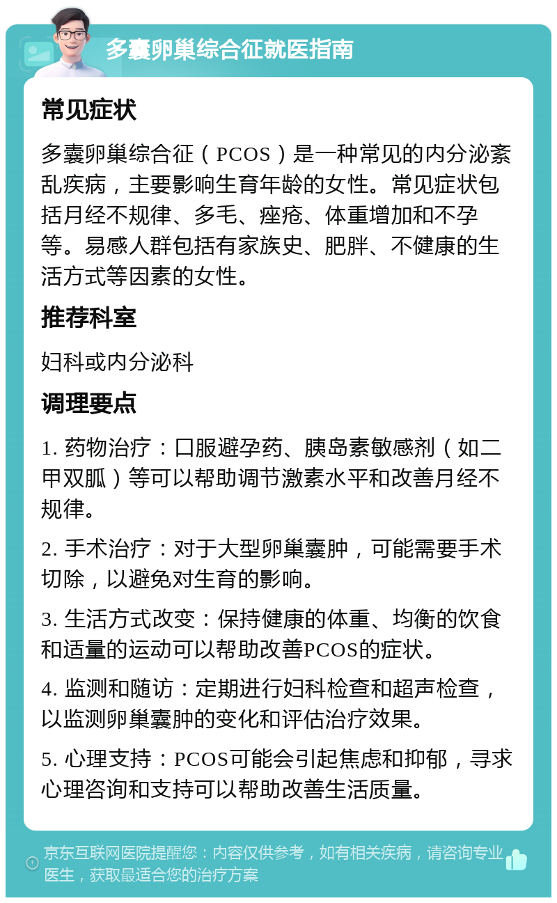 多囊卵巢综合征就医指南 常见症状 多囊卵巢综合征（PCOS）是一种常见的内分泌紊乱疾病，主要影响生育年龄的女性。常见症状包括月经不规律、多毛、痤疮、体重增加和不孕等。易感人群包括有家族史、肥胖、不健康的生活方式等因素的女性。 推荐科室 妇科或内分泌科 调理要点 1. 药物治疗：口服避孕药、胰岛素敏感剂（如二甲双胍）等可以帮助调节激素水平和改善月经不规律。 2. 手术治疗：对于大型卵巢囊肿，可能需要手术切除，以避免对生育的影响。 3. 生活方式改变：保持健康的体重、均衡的饮食和适量的运动可以帮助改善PCOS的症状。 4. 监测和随访：定期进行妇科检查和超声检查，以监测卵巢囊肿的变化和评估治疗效果。 5. 心理支持：PCOS可能会引起焦虑和抑郁，寻求心理咨询和支持可以帮助改善生活质量。