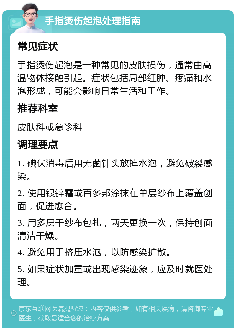 手指烫伤起泡处理指南 常见症状 手指烫伤起泡是一种常见的皮肤损伤，通常由高温物体接触引起。症状包括局部红肿、疼痛和水泡形成，可能会影响日常生活和工作。 推荐科室 皮肤科或急诊科 调理要点 1. 碘伏消毒后用无菌针头放掉水泡，避免破裂感染。 2. 使用银锌霜或百多邦涂抹在单层纱布上覆盖创面，促进愈合。 3. 用多层干纱布包扎，两天更换一次，保持创面清洁干燥。 4. 避免用手挤压水泡，以防感染扩散。 5. 如果症状加重或出现感染迹象，应及时就医处理。