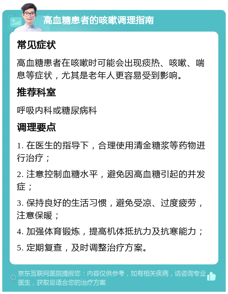 高血糖患者的咳嗽调理指南 常见症状 高血糖患者在咳嗽时可能会出现痰热、咳嗽、喘息等症状，尤其是老年人更容易受到影响。 推荐科室 呼吸内科或糖尿病科 调理要点 1. 在医生的指导下，合理使用清金糖浆等药物进行治疗； 2. 注意控制血糖水平，避免因高血糖引起的并发症； 3. 保持良好的生活习惯，避免受凉、过度疲劳，注意保暖； 4. 加强体育锻炼，提高机体抵抗力及抗寒能力； 5. 定期复查，及时调整治疗方案。