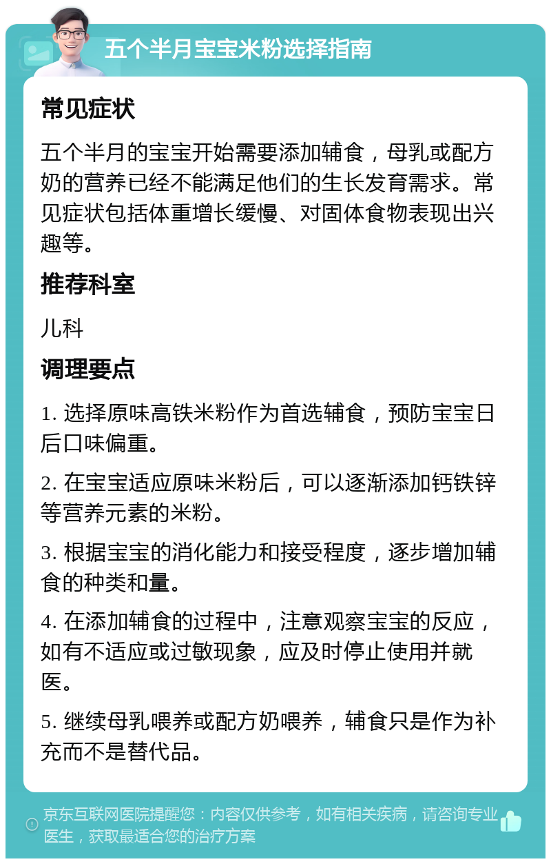 五个半月宝宝米粉选择指南 常见症状 五个半月的宝宝开始需要添加辅食，母乳或配方奶的营养已经不能满足他们的生长发育需求。常见症状包括体重增长缓慢、对固体食物表现出兴趣等。 推荐科室 儿科 调理要点 1. 选择原味高铁米粉作为首选辅食，预防宝宝日后口味偏重。 2. 在宝宝适应原味米粉后，可以逐渐添加钙铁锌等营养元素的米粉。 3. 根据宝宝的消化能力和接受程度，逐步增加辅食的种类和量。 4. 在添加辅食的过程中，注意观察宝宝的反应，如有不适应或过敏现象，应及时停止使用并就医。 5. 继续母乳喂养或配方奶喂养，辅食只是作为补充而不是替代品。