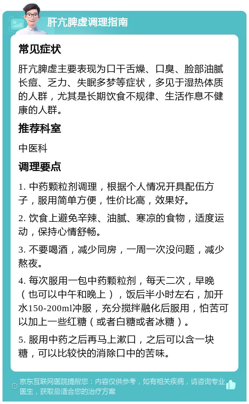 肝亢脾虚调理指南 常见症状 肝亢脾虚主要表现为口干舌燥、口臭、脸部油腻长痘、乏力、失眠多梦等症状，多见于湿热体质的人群，尤其是长期饮食不规律、生活作息不健康的人群。 推荐科室 中医科 调理要点 1. 中药颗粒剂调理，根据个人情况开具配伍方子，服用简单方便，性价比高，效果好。 2. 饮食上避免辛辣、油腻、寒凉的食物，适度运动，保持心情舒畅。 3. 不要喝酒，减少同房，一周一次没问题，减少熬夜。 4. 每次服用一包中药颗粒剂，每天二次，早晚（也可以中午和晚上），饭后半小时左右，加开水150-200ml冲服，充分搅拌融化后服用，怕苦可以加上一些红糖（或者白糖或者冰糖）。 5. 服用中药之后再马上漱口，之后可以含一块糖，可以比较快的消除口中的苦味。