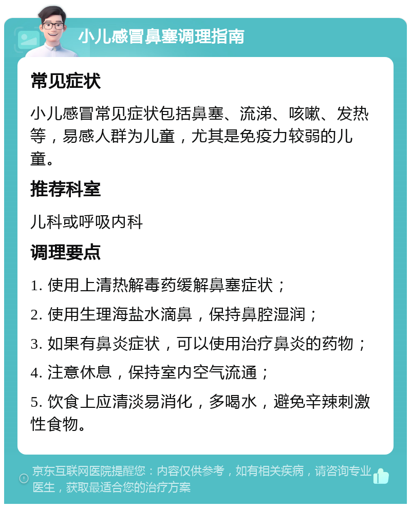 小儿感冒鼻塞调理指南 常见症状 小儿感冒常见症状包括鼻塞、流涕、咳嗽、发热等，易感人群为儿童，尤其是免疫力较弱的儿童。 推荐科室 儿科或呼吸内科 调理要点 1. 使用上清热解毒药缓解鼻塞症状； 2. 使用生理海盐水滴鼻，保持鼻腔湿润； 3. 如果有鼻炎症状，可以使用治疗鼻炎的药物； 4. 注意休息，保持室内空气流通； 5. 饮食上应清淡易消化，多喝水，避免辛辣刺激性食物。