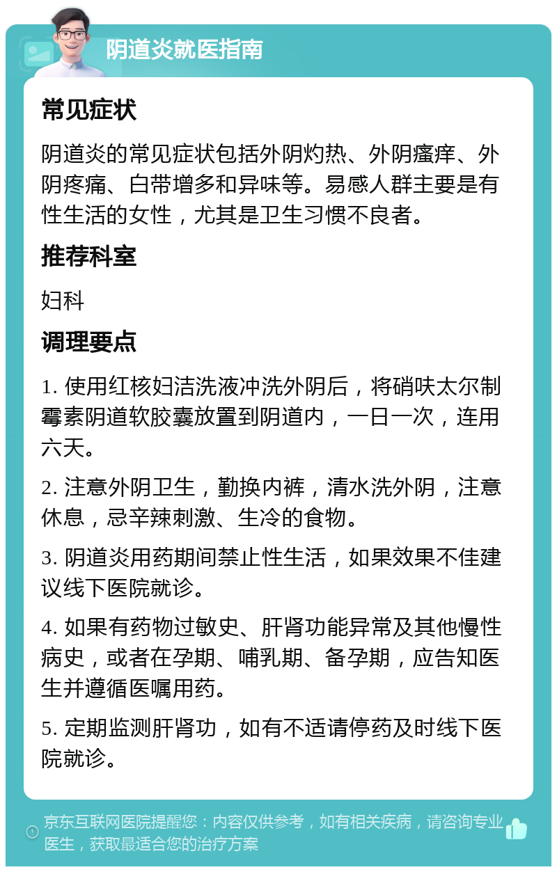 阴道炎就医指南 常见症状 阴道炎的常见症状包括外阴灼热、外阴瘙痒、外阴疼痛、白带增多和异味等。易感人群主要是有性生活的女性，尤其是卫生习惯不良者。 推荐科室 妇科 调理要点 1. 使用红核妇洁洗液冲洗外阴后，将硝呋太尔制霉素阴道软胶囊放置到阴道内，一日一次，连用六天。 2. 注意外阴卫生，勤换内裤，清水洗外阴，注意休息，忌辛辣刺激、生冷的食物。 3. 阴道炎用药期间禁止性生活，如果效果不佳建议线下医院就诊。 4. 如果有药物过敏史、肝肾功能异常及其他慢性病史，或者在孕期、哺乳期、备孕期，应告知医生并遵循医嘱用药。 5. 定期监测肝肾功，如有不适请停药及时线下医院就诊。