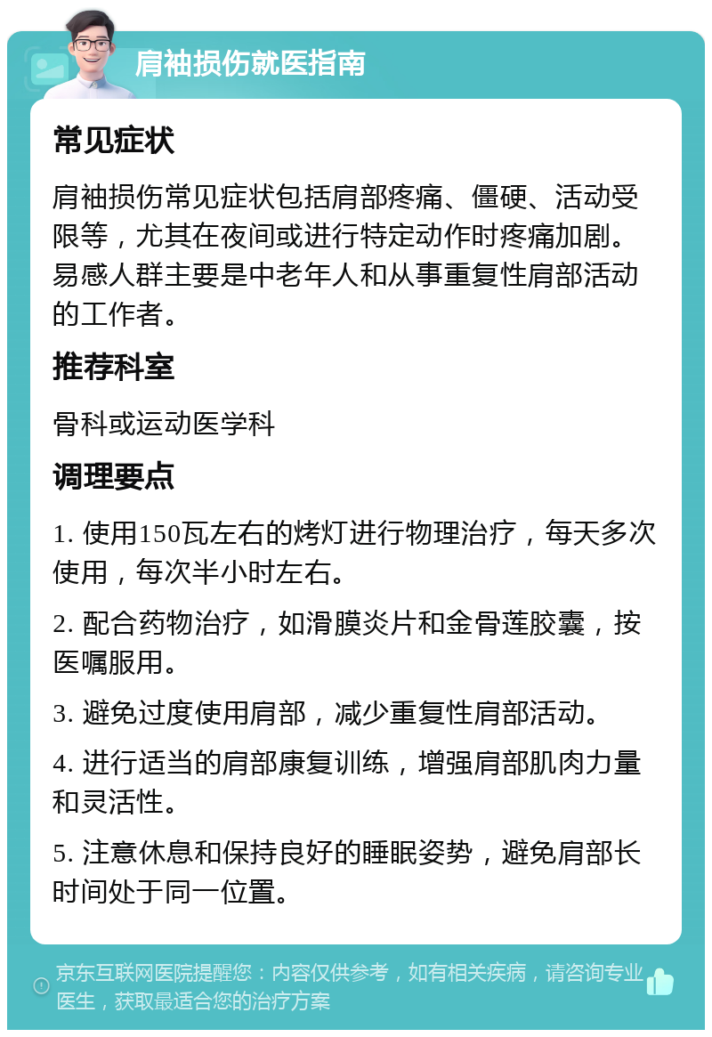 肩袖损伤就医指南 常见症状 肩袖损伤常见症状包括肩部疼痛、僵硬、活动受限等，尤其在夜间或进行特定动作时疼痛加剧。易感人群主要是中老年人和从事重复性肩部活动的工作者。 推荐科室 骨科或运动医学科 调理要点 1. 使用150瓦左右的烤灯进行物理治疗，每天多次使用，每次半小时左右。 2. 配合药物治疗，如滑膜炎片和金骨莲胶囊，按医嘱服用。 3. 避免过度使用肩部，减少重复性肩部活动。 4. 进行适当的肩部康复训练，增强肩部肌肉力量和灵活性。 5. 注意休息和保持良好的睡眠姿势，避免肩部长时间处于同一位置。