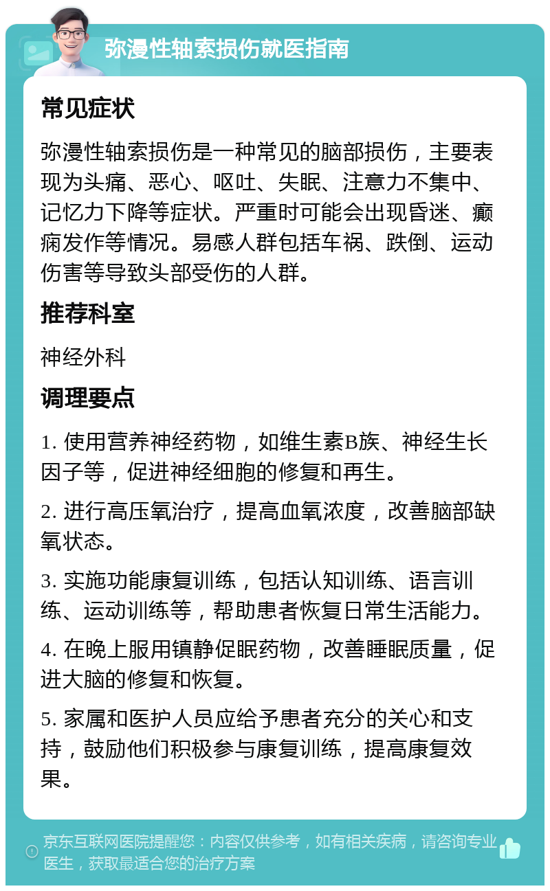 弥漫性轴索损伤就医指南 常见症状 弥漫性轴索损伤是一种常见的脑部损伤，主要表现为头痛、恶心、呕吐、失眠、注意力不集中、记忆力下降等症状。严重时可能会出现昏迷、癫痫发作等情况。易感人群包括车祸、跌倒、运动伤害等导致头部受伤的人群。 推荐科室 神经外科 调理要点 1. 使用营养神经药物，如维生素B族、神经生长因子等，促进神经细胞的修复和再生。 2. 进行高压氧治疗，提高血氧浓度，改善脑部缺氧状态。 3. 实施功能康复训练，包括认知训练、语言训练、运动训练等，帮助患者恢复日常生活能力。 4. 在晚上服用镇静促眠药物，改善睡眠质量，促进大脑的修复和恢复。 5. 家属和医护人员应给予患者充分的关心和支持，鼓励他们积极参与康复训练，提高康复效果。